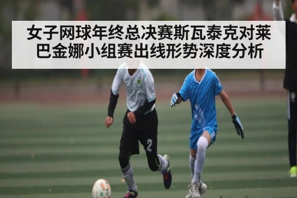 女子网球年终总决赛斯瓦泰克对莱巴金娜小组赛出线形势深度分析